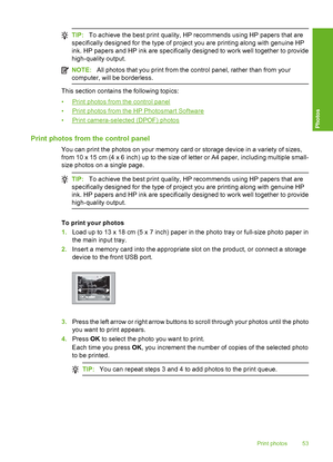 Page 54
TIP:To achieve the best print quality, HP recommends using HP papers that are
specifically designed for the type of project you are printing along with genuine HP
ink. HP papers and HP ink are specifically designed to work well together to provide
high-quality output.
NOTE: All photos that you print from the control panel, rather than from your
computer, will be borderless.
This section contains the following topics:
•
Print photos from the control panel
•
Print photos from the HP Photosmart Software
•...