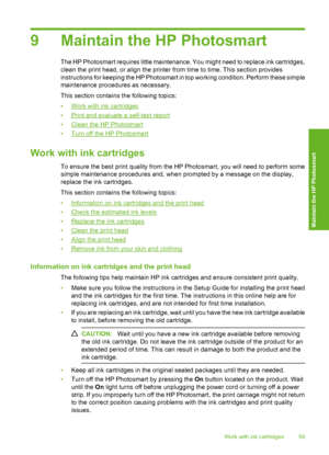 Page 60
9 Maintain the HP Photosmart
The HP Photosmart requires little maintenance. You might need to replace ink cartridges,
clean the print head, or align the printer from time to time. This section provides
instructions for keeping the HP Photosmart in top working condition. Perform these simple
maintenance procedures as necessary.
This section contains the following topics:
•
Work with ink cartridges
•
Print and evaluate a self-test report
•
Clean the HP Photosmart
•
Turn off the HP Photosmart
Work with ink...