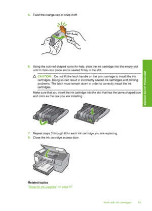Page 64
5.Twist the orange cap to snap it off.
6.Using the colored shaped icons for help, slide the ink cartridge into the empty slot
until it clicks into place and is seated firmly in the slot.
CAUTION: Do not lift the latch handle on the print carriage to install the ink
cartridges. Doing so can resu lt in incorrectly seated ink cartridges and printing
problems. The latch must remain down in order to correctly install the ink
cartridges.
Make sure that you insert the ink cartridge into the slot that has the...