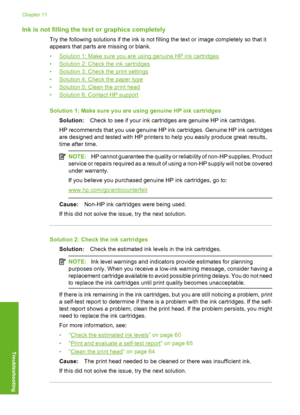 Page 87
Ink is not filling the text or graphics completely
Try the following solutions if the ink is not filling the text or image completely so that it
appears that parts are missing or blank.
•
Solution 1: Make sure you are using genuine HP ink cartridges
•
Solution 2: Check the ink cartridges
•
Solution 3: Check the print settings
•
Solution 4: Check the paper type
•
Solution 5: Clean the print head
•
Solution 6: Contact HP support
Solution 1: Make sure you are using genuine HP ink cartridges Solution: Check...