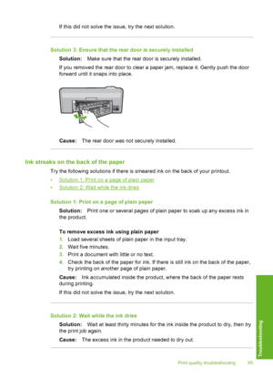 Page 96
If this did not solve the issue, try the next solution.
Solution 3: Ensure that the rear door is securely installedSolution: Make sure that the rear  door is securely installed.
If you removed the rear door to clear a paper jam, replace it. Gently push the door
forward until it snaps into place.
Cause: The rear door was not securely installed.
Ink streaks on the back of the paper
Try the following solutions if there is smeared ink on the back of your printout.
•
Solution 1: Print on a page of plain...