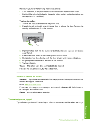 Page 98
Make sure you have the following materials available:
•A lint-free cloth, or any soft material that will not come apart or leave fibers.
• Distilled, filtered, or bottled water (tap water might contain contaminants that can
damage the print cartridges).
To clean the rollers
1. Turn off the product and remove the power cord.
2. Press in the tab on the left side of the rear door to release the door. Remove the
door by pulling it away from the product.
3.Dip the lint-free cloth into the purified or...