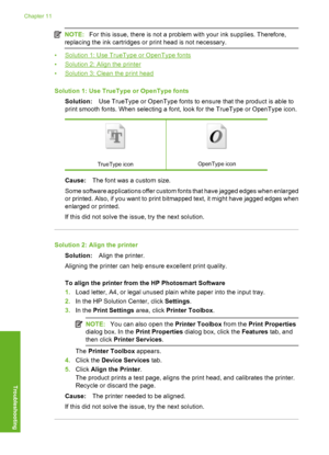 Page 99
NOTE:For this issue, there is not a problem with your ink supplies. Therefore,
replacing the ink cartridges or print head is not necessary.
•Solution 1: Use TrueType or OpenType fonts
•
Solution 2: Align the printer
•
Solution 3: Clean the print head
Solution 1: Use TrueType or OpenType fonts Solution: Use TrueType or OpenType fonts to ensure that the product is able to
print smooth fonts. When selecting a font, look for the TrueType or OpenType icon.
TrueType iconOpenType icon
Cause: The font was a...