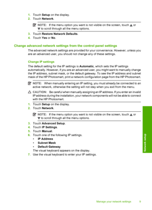 Page 11
1.Touch  Setup on the display.
2. Touch  Network .
NOTE:If the menu option you want is not visible on the screen, touch  or
 to scroll through all the menu options.
3.Touch  Restore Network Defaults .
4. Touch  Yes or No.
Change advanced network settings from the control panel settings
The advanced network settings are provided for your convenience. However, unless you
are an advanced user, you should not change any of these settings.
Change IP settings
The default setting for  the IP settings is...