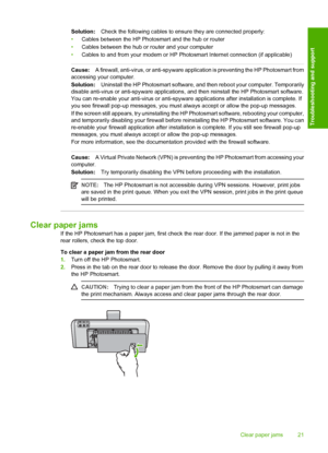 Page 23
Solution:Check the following cables to ens ure they are connected properly:
• Cables between the HP Photosmart and the hub or router
• Cables between the hub or router and your computer
• Cables to and from your modem or HP Photosmart Internet connection (if applicable)
Cause: A firewall, anti-virus, or anti-spyware application is preventing the HP Photosmart from
accessing your computer.
Solution: Uninstall the HP Photosmart software, and then reboot your computer. Temporarily
disable anti-virus or...