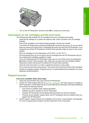 Page 25
7.Turn on the HP Photosmart, and then touch  OK to continue the current job.
Information on ink cartridges and the print head
The following tips help maintain HP ink ca rtridges and ensure consistent print quality.
• Install the ink cartridge on or before the install by date, which is printed on the ink cartridge
package.
• Keep all ink cartridges in the origin al sealed packages until they are needed.
• Turn off the HP Photosmart by pressing the  On button located on the device. Do not turn off the...