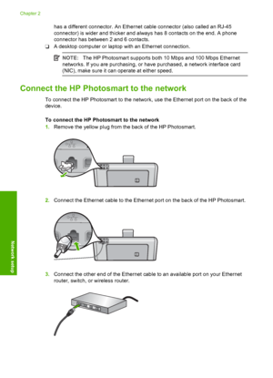 Page 8
has a different connector. An Ethernet cable connector (also called an RJ-45
connector) is wider and thicker and always has 8 contacts on the end. A phone
connector has between 2 and 6 contacts.
❑ A desktop computer or laptop with an Ethernet connection.
NOTE:
The HP Photosmart supports both 10 Mbps and 100 Mbps Ethernet
networks. If you are purchasing, or have purchased, a network interface card
(NIC), make sure it can operate at either speed.
Connect the HP Photos mart to the network
To connect the HP...