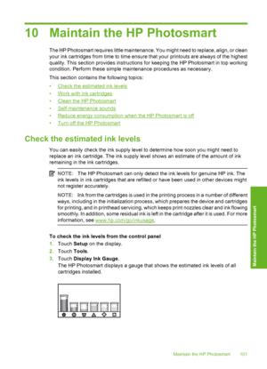 Page 102
10 Maintain the HP Photosmart
The HP Photosmart requires little maintenance. You might need to replace, align, or clean
your ink cartridges from time to time ensure that your printouts are always of the highest
quality. This section provides instructions for keeping the HP Photosmart in top working
condition. Perform these simple maintenance procedures as necessary.
This section contains the following topics:
•
Check the estimated ink levels
•
Work with ink cartridges
•
Clean the HP Photosmart
•...