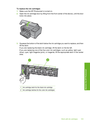 Page 104
To replace the ink cartridges
1.Make sure the HP Photosmart is turned on.
2. Open the ink cartridge door by lifting from the front center of the device, until the door
locks into place.
3.Squeeze the bottom of the latch below the ink cartridge you want to replace, and then
lift the latch.
If you are replacing the black ink cartridge, lift the latch on the far left.
If you are replacing one of the five color ink cartridges, such as yellow, light cyan
(blue), cyan, light magenta (pink), or magenta, lift...