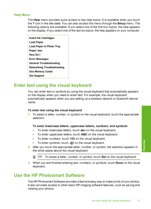 Page 14
Help Menu
The Help  menu provides quick access to key help topics. It is available when you touch
the  ? icon in the idle state. You can also access this menu through the  Setup menu. The
following options are available. If you select one of the first four topics, the help appears
on the display. If you select one of the last six topics, the help appears on your computer.
Insert Ink Cartridges
Load Paper
Load Paper in Photo Tray
Paper Jam
How Do I
Error Messages
General Troubleshooting
Networking...