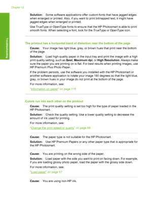 Page 135
Solution:Some software applications offer custom fonts that have jagged edges
when enlarged or printed. Also, if you want to print bitmapped text, it might have
jagged edges when enlarged or printed.
Use TrueType or OpenType fonts to ensure that the HP Photosmart is able to print
smooth fonts. When selecting a font, look for the TrueType or OpenType icon.
The printout has a horizontal band of distortion near the bottom of the page
Cause: Your image has light blue, gray, or brown hues that print near the...