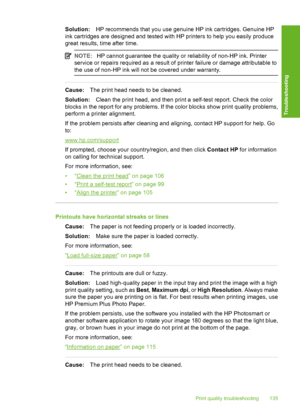 Page 136
Solution:HP recommends that you use genuine HP ink cartridges. Genuine HP
ink cartridges are designed and tested with HP printers to help you easily produce
great results, time after time.
NOTE: HP cannot guarantee the quality or reliability of non-HP ink. Printer
service or repairs required as a result of printer failure or damage attributable to
the use of non-HP ink will not be covered under warranty.
Cause: The print head needs to be cleaned.
Solution: Clean the print head, and then print a...