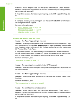 Page 137
Solution:Clean the print head, and then print a self-test report. Check the color
blocks in the report for any problems. If the  color blocks show print quality problems,
perform a printer alignment.
If the problem persists after cleaning and aligning, contact HP support for help. Go
to:
www.hp.com/support
If prompted, choose your country/region, and then click  Contact HP for information
on calling for te chnical support.
For more information, see:
•“
Clean the print head” on page 106
•“
Print a...