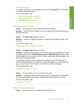 Page 138
www.hp.com/support
If prompted, choose your country/region, and then click Contact HP for information
on calling for technical support.
For more information, see:
•“
Clean the print head” on page 106
•“
Print a self-test report” on page 99
•“
Align the printer” on page 105
Printouts seem blurry or fuzzy
Cause: The paper type is not suitable for the HP Photosmart.
Solution: Use HP Premium Papers or any other paper type that is appropriate for
the HP Photosmart.
Cause: The Paper Type  setting is...