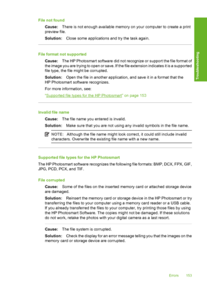 Page 154
File not foundCause: There is not enough available memory on your computer to create a print
preview file.
Solution: Close some applications and try the task again.
File format not supported
Cause: The HP Photosmart software did not recognize or support the file format of
the image you are trying to open or save. If the file extension indicates it is a supported
file type, the file might be corrupted.
Solution: Open the file in another application, and save it in a format that the
HP Photosmart software...