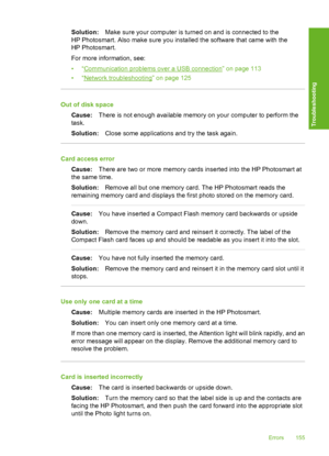 Page 156
Solution:Make sure your computer is turned on and is connected to the
HP Photosmart. Also make sure you installed the software that came with the
HP Photosmart.
For more information, see:
•“
Communication problems over a USB connection” on page 113
•“
Network troubleshooting” on page 125
Out of disk space
Cause: There is not enough available memory on your computer to perform the
task.
Solution: Close some applications and try the task again.
Card access error
Cause: There are two or more memory cards...