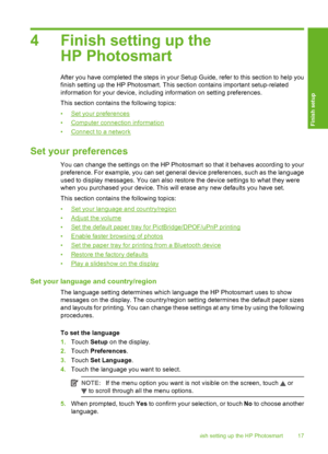 Page 18
4 Finish setting up theHP Photosmart
After you have completed  the steps in your Setup Guide, re fer to this section to help you
finish setting up the HP Photosmart. This section contains important setup-related
information for your device, including information on setting preferences.
This section contains the following topics:
•
Set your preferences
•
Computer connection information
•
Connect to a network
Set your preferences
You can change the settings on the HP Photosmart so that it behaves...