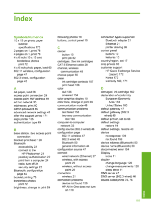 Page 186
Index
Symbols/Numerics
10 x 15 cm photo paperload 60
specifications 175
2 pages on 1, print 78
4 pages on 1, print 78
4 x 6 inch (10 x 15 cm) borderless photosprint 72
4 x 6 inch photo paper, load 60
802.11 wireless, configuration page 47
802.3 wired, configuration page 45
A
A4 paper, load 58
access point connection 29
access point HW address 49
ad hoc network 33
addresses, print 80
admin password 45
advanced network settings 41
after the support period 171
align printer 105
authentication type 49
B...