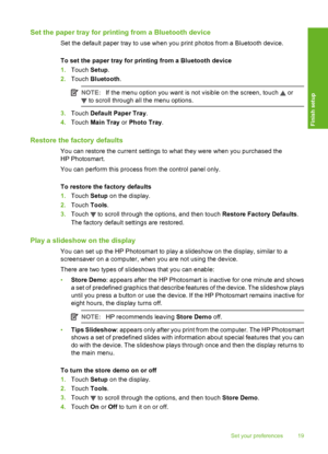 Page 20
Set the paper tray for printing from a Bluetooth device
Set the default paper tray to use when you print photos from a Bluetooth device.
To set the paper tray  for printing from a Bluetooth device
1. Touch  Setup.
2. Touch  Bluetooth .
NOTE:If the menu option you want is not visible on the screen, touch  or
 to scroll through all the menu options.
3.Touch  Default Paper Tray .
4. Touch  Main Tray  or Photo Tray .
Restore the factory defaults
You can restore the current settings to what they were when...