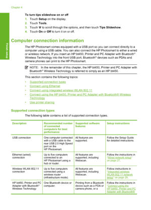 Page 21
To turn tips slideshow on or off
1.Touch  Setup on the display.
2. Touch  Tools.
3. Touch 
 to scroll through the options, and then touch  Tips Slideshow.
4. Touch  On or  Off  to turn it on or off.
Computer connection information
The HP Photosmart comes equipped with a USB port so you can connect directly to a
computer using a USB cable. You can also connect the HP Photosmart to either a wired
or wireless network. If you insert an HP bt450, Printer and PC Adapter with Bluetooth
®
Wireless Technology...