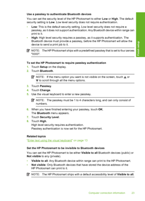 Page 24
Use a passkey to authenticate Bluetooth devices
You can set the security level of the HP Photosmart to either Low or High . The default
security setting is  Low. Low level security does not require authentication.
• Low : This is the default security setting. Low level security does not require a
passkey, as it does not support authentication. Any Bluetooth device within range can
print to it.
• High : High level security re quires a passkey, as it su pports authentication. The
Bluetooth device must...