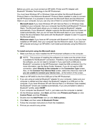 Page 26
Before you print, you must connect an HP bt450, Printer and PC Adapter with
Bluetooth® Wireless Technology to the HP Photosmart.
You must have Windows XP or Windows Vista and either the Microsoft Bluetooth
®
Protocol Stack or the Widcomm Bluetooth® Protocol Stack installed in order to connect
the HP Photosmart. It is possible to hav e both the Microsoft Stack and the Widcomm
Stack on your computer, but you use only one of them to connect the HP Photosmart.
• Microsoft stack  If you have Windows XP with...