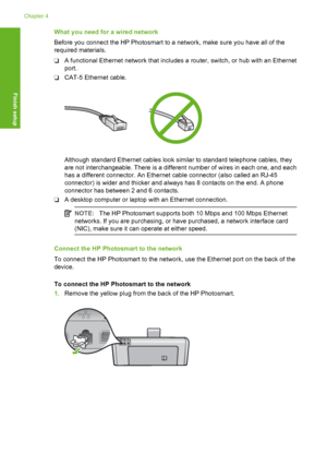 Page 29
What you need for a wired network
Before you connect the HP Photosmart to a network, make sure you have all of the
required materials.
❑A functional Ethernet network that includes a router, switch, or hub with an Ethernet
port.
❑ CAT-5 Ethernet cable.
Although standard Ethernet cables look similar to standard telephone cables, they
are not interchangeable. There is a different number of wires in each one, and each
has a different connector. An Ethernet cable connector (also called an RJ-45
connector) is...