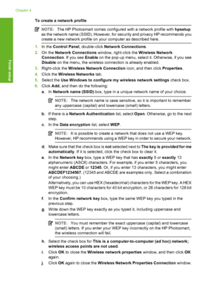 Page 35
To create a network profile
NOTE:The HP Photosmart comes configured with a network profile with  hpsetup
as the network name (SSID). However, for security and privacy HP recommends you
create a new network profile on your computer as described here.
1. In the  Control Panel , double-click Network Connections .
2. On the  Network Connections  window, right-click the  Wireless Network
Connection . If you see Enable on the pop-up menu, select it. Otherwise, if you see
Disable  on the menu, the wireless...