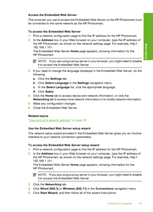 Page 44
Access the Embedded Web Server
The computer you use to access the Embedded Web Server on the HP Photosmart must
be connected to the same network as the HP Photosmart.
To access the Embedded Web Server
1.Print a network configuration page to find the IP address for the HP Photosmart.
2. In the  Address  box in your Web browser on your computer, type the IP address of
the HP Photosmart, as shown on the network settings page. For example, http://
192.168.1.101.
The Embedded Web Server  Home page appears,...