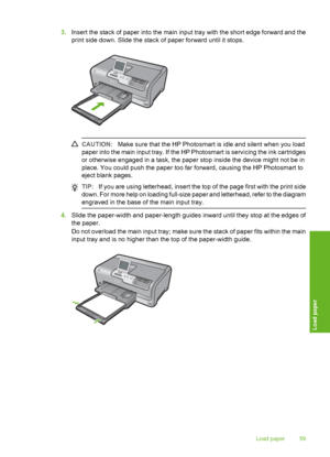 Page 60
3.Insert the stack of paper into the main input tray with the short edge forward and the
print side down. Slide the stack of paper forward until it stops.
CAUTION: Make sure that the HP Photosmart is idle and silent when you load
paper into the main input tray. If the HP Photosmart is servicing the ink cartridges
or otherwise engaged in a task, the paper stop inside the device might not be in
place. You could push the paper too far forward, causing the HP Photosmart to
eject blank pages.
TIP: If you are...