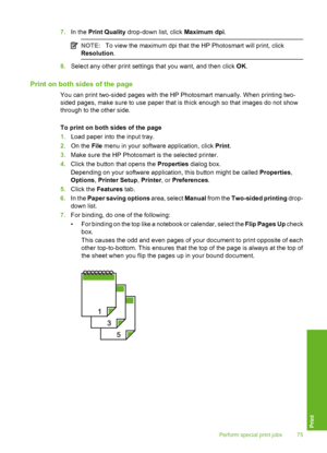 Page 76
7.In the  Print Quality  drop-down list, click  Maximum dpi.
NOTE:To view the maximum dpi that the HP Photosmart will print, click
Resolution .
8.Select any other print settings that you want, and then click  OK.
Print on both sides of the page
You can print two-sided pages with the HP Photosmart manually. When printing two-
sided pages, make sure to use paper that is thick enough so that images do not show
through to the other side.
To print on both sides of the page
1. Load paper into the input tray....