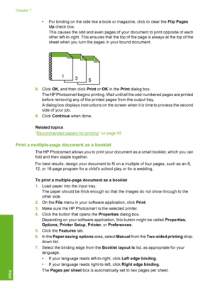 Page 77
• For binding on the side like a book or magazine, click to clear the Flip Pages
Up  check box.
This causes the odd and even pages of your document to print opposite of each
other left-to-right. This ensures that the top of the page is always at the top of the
sheet when you turn the pages in your bound document.
8. Click  OK, and then click  Print or OK  in the  Print dialog box.
The HP Photosmart begins printing. Wait until all the odd-numbered pages are printed
before removing any of the printed...