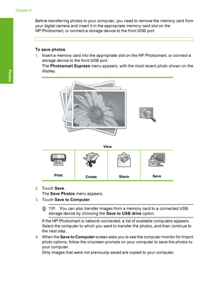 Page 93
Before transferring photos to your computer, you need to remove the memory card from
your digital camera and insert it in the appropriate memory card slot on the
HP Photosmart, or connect a storage device to the front USB port.
To save photos
1.Insert a memory card into the appropriate slot on the HP Photosmart, or connect a
storage device to the front USB port.
The  Photosmart Express  menu appears, with the most recent photo shown on the
display.
View
PrintCreateShareSave
2. Touch  Save.
The  Save...