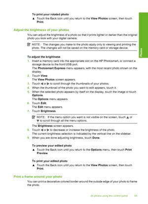 Page 96
To print your rotated photo
▲Touch the Back icon unti l you return to the View Photos screen, then touch
Print .
Adjust the brightness of your photos
You can adjust the brightness of a photo so that it prints lighter or darker than the original
photo you took with your digital camera.
NOTE: The changes you make to the photo apply only to viewing and printing the
photo. The changes will not be saved on the memory card or storage device.
To adjust the brightness
1. Insert a memory card into the...