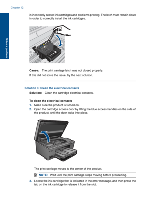 Page 103in incorrectly seated ink cartridges and problems printing. The latch must remain down
in order to correctly install the ink cartridges.
Cause:The print carriage latch was not closed properly.
If this did not solve the issue, try the next solution.
Solution 3: Clean the electrical contacts
Solution:Clean the cartridge electrical contacts.
To clean the electrical contacts
1.Make sure the product is turned on.
2.Open the cartridge access door by lifting the blue access handles on the side of
the product,...