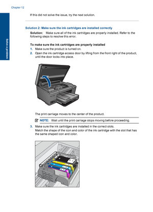 Page 107If this did not solve the issue, try the next solution.
Solution 2: Make sure the ink cartridges are installed correctly
Solution:Make sure all of the ink cartridges are properly installed. Refer to the
following steps to resolve this error.
To make sure the ink cartridges are properly installed
1.Make sure the product is turned on.
2.Open the ink cartridge access door by lifting from the front right of the product,
until the door locks into place.
The print carriage moves to the center of the product....