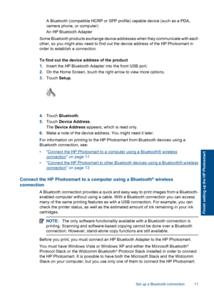 Page 14 A Bluetooth (compatible HCRP or SPP profile) capable device (such as a PDA,
camera phone, or computer)
 An HP Bluetooth Adapter
Some Bluetooth products exchange device addresses when they communicate with each
other, so you might also need to find out the device address of the HP Photosmart in
order to establish a connection.
To find out the device address of the product
1.Insert the HP Bluetooth Adapter into the front USB port.
2.On the Home Screen, touch the right arrow to view more options.
3.Touch...