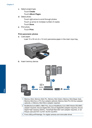Page 39c. Select project type.
Touch Create.
Touch Album Pages.
d. Select photo.
 Touch right arrow to scroll through photos.
 Touch up arrow to increase number of copies.
Touch Done.
e. Print photo.
Touch Print.
Print panoramic photos
a. Load paper.
 Load 10 x 30 cm (4 x 12 inch) panorama paper in the main input tray.
b. Insert memory device.
1Memory Stick, Memory Stick Pro, Memory Stick Select, Memory Stick Magic Gate,Memory Stick Duo or Pro Duo (adapter optional), Memory Stick Pro-HG Duo (adapter...