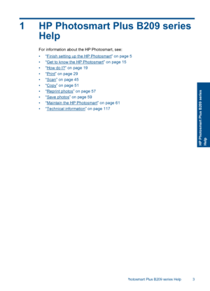 Page 61 HP Photosmart Plus B209 series
Help
For information about the HP Photosmart, see:
•“Finish setting up the HP Photosmart” on page 5
•“Get to know the HP Photosmart” on page 15
•“How do I?” on page 19
•“Print” on page 29
•“Scan” on page 45
•“Copy” on page 51
•“Reprint photos” on page 57
•“Save photos” on page 59
•“Maintain the HP Photosmart” on page 61
•“Technical information” on page 117
HP Photosmart Plus B209 series Help 3
HP Photosmart Plus B209 seriesHelp
 