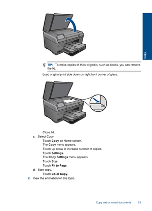 Page 56TIP:To make copies of thick originals, such as books, you can remove
the lid.
 Load original print side down on right front corner of glass.
Close lid.
c. Select Copy.
 Touch Copy on Home screen.
The Copy menu appears.
 Touch up arrow to increase number of copies.
 Touch Settings.
The Copy Settings menu appears.
 Touch Size.
 Touch Fit to Page.
d.Start copy.
 Touch Color Copy.
2.View the animation for this topic.
Copy text or mixed documents 53
Copy
 