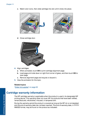 Page 67c. Match color icons, then slide cartridge into slot until it clicks into place.
d. Close cartridge door.
4.Align cartridges.
a. When prompted, touch OK to print cartridge alignment page.
b. Load page print side down on right front corner of glass, and then touch OK to
scan page.
c. Remove alignment page and recycle or discard it.
5.View the animation for this topic.
Related topics
“Order ink supplies” on page 62
Cartridge warranty information
The HP cartridge warranty is applicable when the product is...