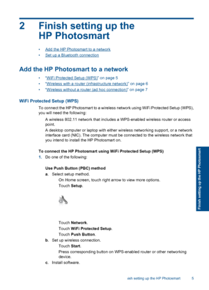 Page 82 Finish setting up the
HP Photosmart
•Add the HP Photosmart to a network
•Set up a Bluetooth connection
Add the HP Photosmart to a network
•“WiFi Protected Setup (WPS)” on page 5
•“Wireless with a router (infrastructure network)” on page 6
•“Wireless without a router (ad hoc connection)” on page 7
WiFi Protected Setup (WPS)
To connect the HP Photosmart to a wireless network using WiFi Protected Setup (WPS),
you will need the following:
 A wireless 802.11 network that includes a WPS-enabled wireless...