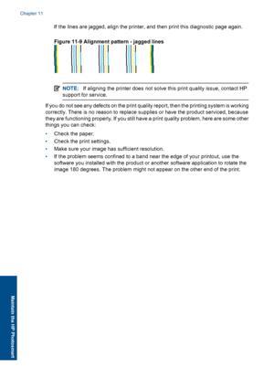 Page 71If the lines are jagged, align the printer, and then print this diagnostic page again.
Figure 11-9 Alignment pattern - jagged lines
NOTE:If aligning the printer does not solve this print quality issue, contact HP
support for service.
If you do not see any defects on the print quality report, then the printing system is working
correctly. There is no reason to replace supplies or have the product serviced, because
they are functioning properly. If you still have a print quality problem, here are some...