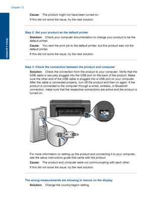 Page 77Cause:The product might not have been turned on.
If this did not solve the issue, try the next solution.
Step 2: Set your product as the default printer
Solution:Check your computer documentation to change your product to be the
default printer.
Cause:You sent the print job to the default printer, but this product was not the
default printer.
If this did not solve the issue, try the next solution.
Step 3: Check the connection between the product and computer
Solution:Check the connection from the product...