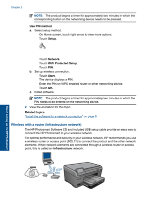 Page 9NOTE:The product begins a timer for approximately two minutes in which the
corresponding button on the networking device needs to be pressed.
Use PIN method
a. Select setup method.
 On Home screen, touch right arrow to view more options.
Touch Setup.
Touch Network.
Touch WiFi Protected Setup.
Touch PIN.
b. Set up wireless connection.
Touch Start.
The device displays a PIN.
 Enter the PIN on WPS-enabled router or other networking device.
Touch OK.
c. Install software.
NOTE:The product begins a...