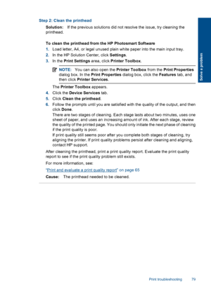 Page 82Step 2: Clean the printhead
Solution:If the previous solutions did not resolve the issue, try cleaning the
printhead.
To clean the printhead from the HP Photosmart Software
1.Load letter, A4, or legal unused plain white paper into the main input tray.
2.In the HP Solution Center, click Settings.
3.In the Print Settings area, click Printer Toolbox.
NOTE:You can also open the Printer Toolbox from the Print Properties
dialog box. In the Print Properties dialog box, click the Features tab, and
then click...