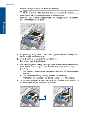 Page 101The print carriage moves to the center of the product.
NOTE:Wait until the print carriage stops moving before proceeding.
3.Make sure the ink cartridges are installed in the correct slots.
Match the shape of the icon and color of the ink cartridge with the slot that has
the same shaped icon and color.
4.Run your finger along the top of the ink cartridges to locate any cartridges that
are not snapped completely down.
5.Press down on any cartridges that are sticking up.
They should snap down into place....