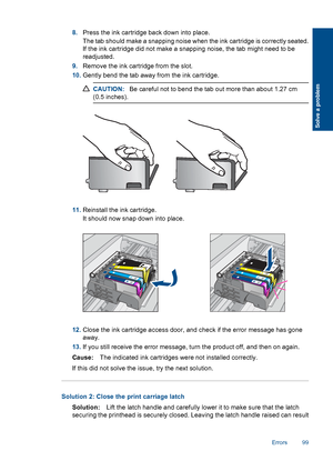 Page 1028.Press the ink cartridge back down into place.
The tab should make a snapping noise when the ink cartridge is correctly seated.
If the ink cartridge did not make a snapping noise, the tab might need to be
readjusted.
9.Remove the ink cartridge from the slot.
10.Gently bend the tab away from the ink cartridge.
CAUTION:Be careful not to bend the tab out more than about 1.27 cm
(0.5 inches).
11.Reinstall the ink cartridge.
It should now snap down into place.
12.Close the ink cartridge access door, and...