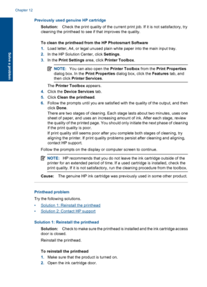 Page 111Previously used genuine HP cartridge
Solution:Check the print quality of the current print job. If it is not satisfactory, try
cleaning the printhead to see if that improves the quality.
To clean the printhead from the HP Photosmart Software
1.Load letter, A4, or legal unused plain white paper into the main input tray.
2.In the HP Solution Center, click Settings.
3.In the Print Settings area, click Printer Toolbox.
NOTE:You can also open the Printer Toolbox from the Print Properties
dialog box. In the...