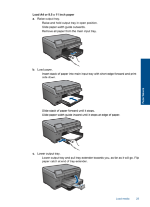 Page 28Load A4 or 8.5 x 11 inch paper
a. Raise output tray.
 Raise and hold output tray in open position.
 Slide paper-width guide outwards.
 Remove all paper from the main input tray.
b. Load paper.
 Insert stack of paper into main input tray with short edge forward and print
side down.
 Slide stack of paper forward until it stops.
 Slide paper-width guide inward until it stops at edge of paper.
c. Lower output tray.
 Lower output tray and pull tray extender towards you, as far as it will go. Flip
paper...